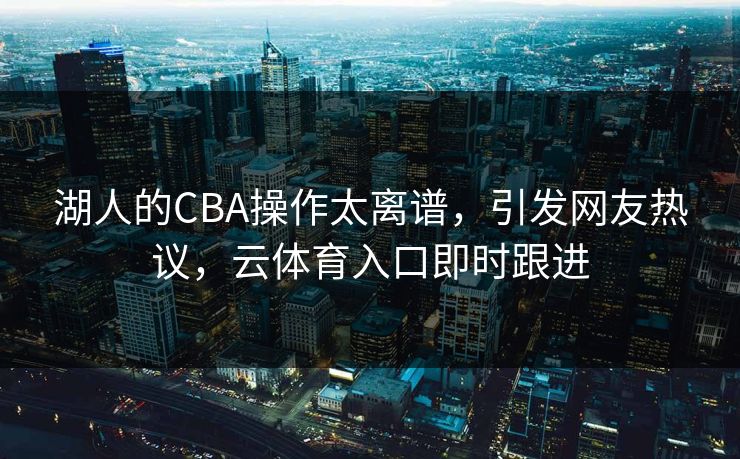 湖人的CBA操作太离谱，引发网友热议，云体育入口即时跟进