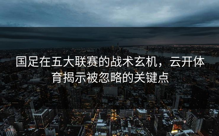 国足在五大联赛的战术玄机,云开体育揭示被忽略的关键点 国足在五大联赛的战术玄机,云开体育揭示被忽略的关键点
