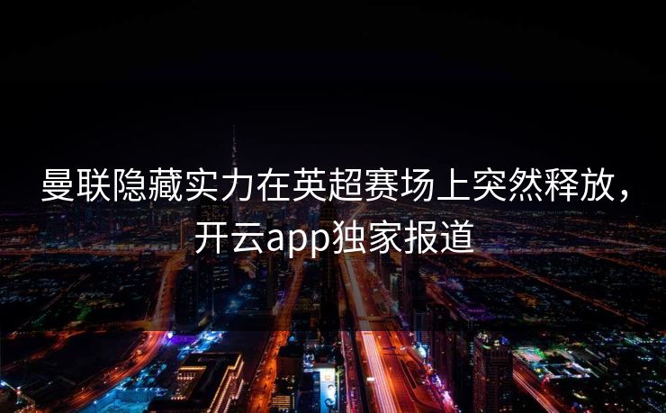 曼联隐藏实力在英超赛场上突然释放，开云app独家报道