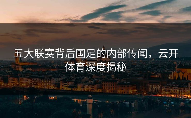 五大联赛背后国足的内部传闻，云开体育深度揭秘