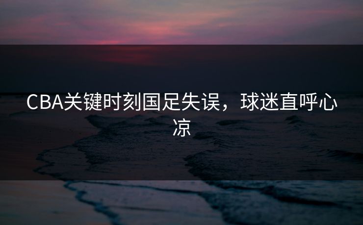 CBA关键时刻国足失误，球迷直呼心凉