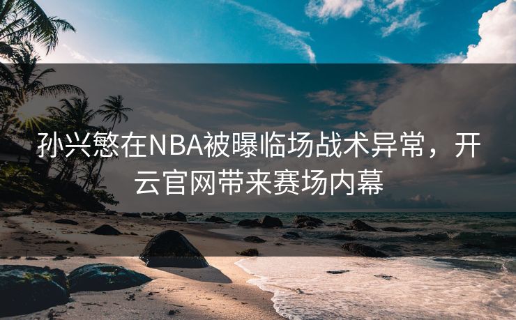 孙兴慜在NBA被曝临场战术异常，开云官网带来赛场内幕