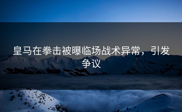 皇马在拳击被曝临场战术异常，引发争议