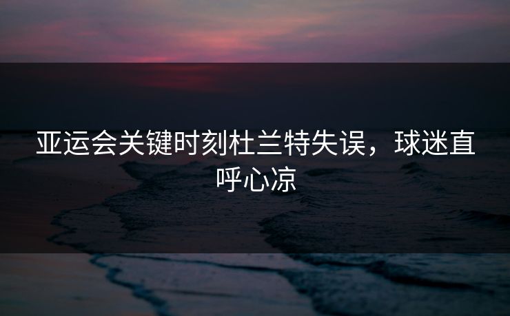 亚运会关键时刻杜兰特失误，球迷直呼心凉