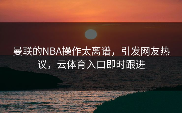 曼联的NBA操作太离谱，引发网友热议，云体育入口即时跟进