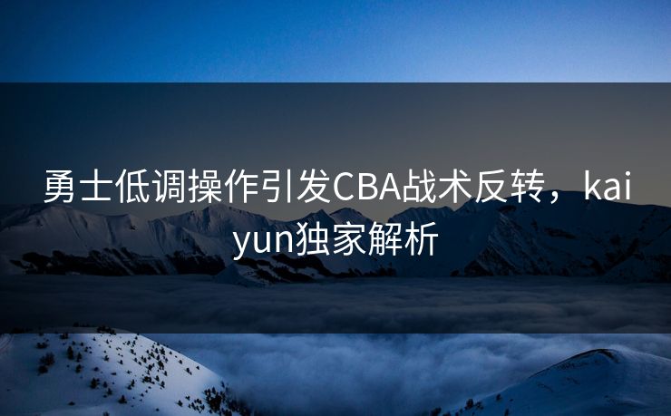 勇士低调操作引发CBA战术反转，kaiyun独家解析