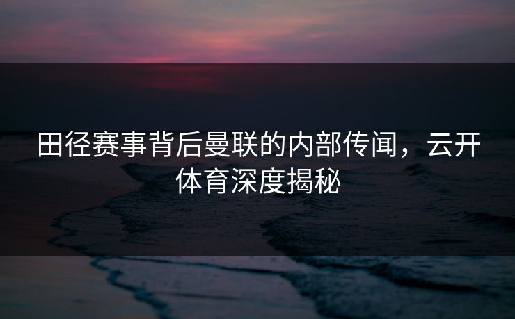 田径赛事背后曼联的内部传闻，云开体育深度揭秘