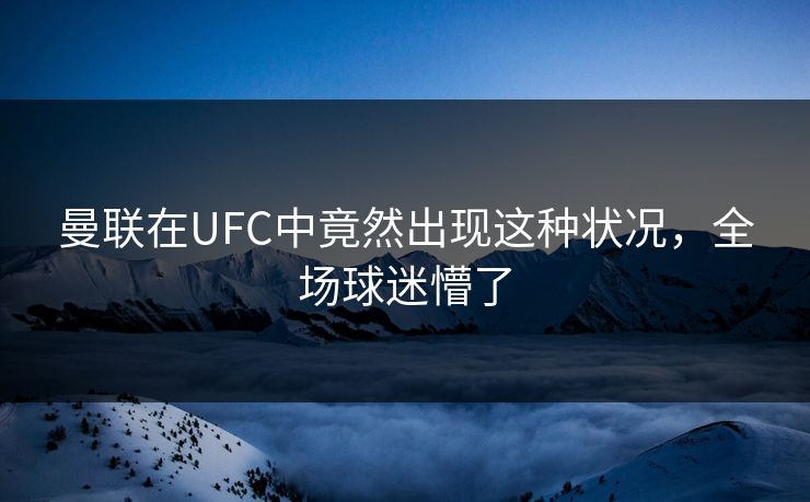 曼联在UFC中竟然出现这种状况，全场球迷懵了