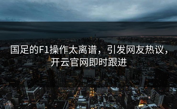 国足的F1操作太离谱，引发网友热议，开云官网即时跟进