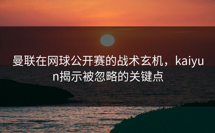 曼联在网球公开赛的战术玄机，kaiyun揭示被忽略的关键点