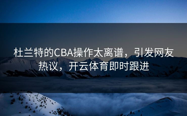 杜兰特的CBA操作太离谱，引发网友热议，开云体育即时跟进