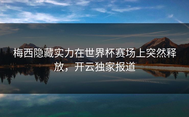 梅西隐藏实力在世界杯赛场上突然释放，开云独家报道