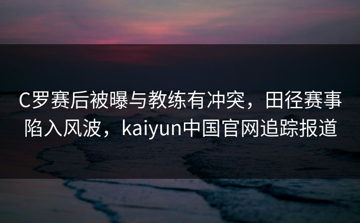 C罗赛后被曝与教练有冲突，田径赛事陷入风波，kaiyun中国官网追踪报道