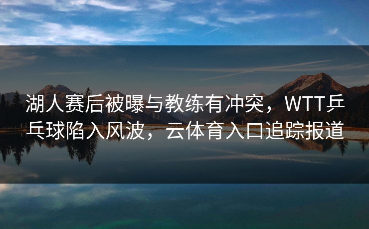 湖人赛后被曝与教练有冲突，WTT乒乓球陷入风波，云体育入口追踪报道