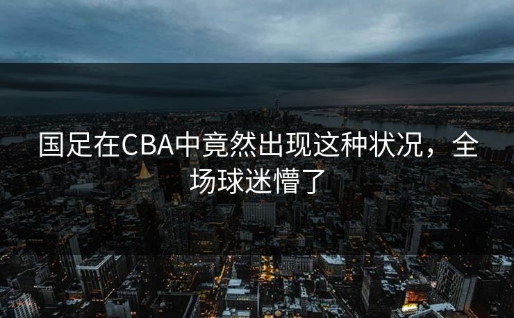 国足在CBA中竟然出现这种状况，全场球迷懵了