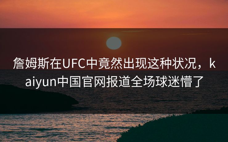 詹姆斯在UFC中竟然出现这种状况，kaiyun中国官网报道全场球迷懵了