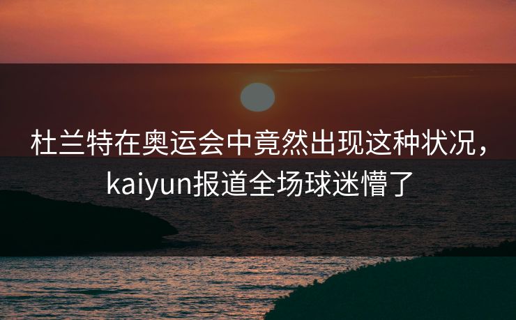 杜兰特在奥运会中竟然出现这种状况，kaiyun报道全场球迷懵了