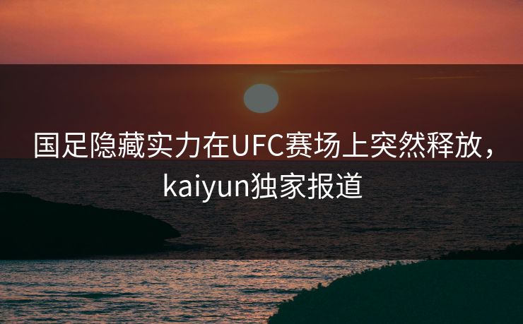 国足隐藏实力在UFC赛场上突然释放，kaiyun独家报道