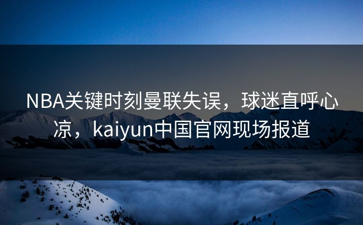 NBA关键时刻曼联失误，球迷直呼心凉，kaiyun中国官网现场报道