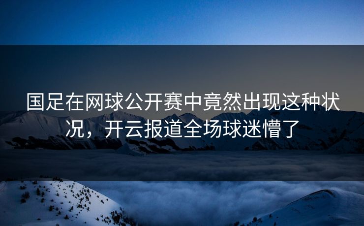 国足在网球公开赛中竟然出现这种状况，开云报道全场球迷懵了