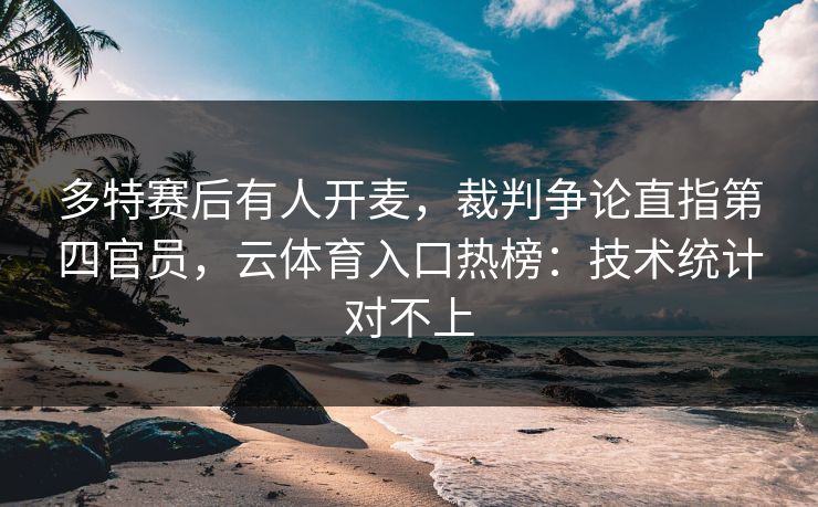 多特赛后有人开麦，裁判争论直指第四官员，云体育入口热榜：技术统计对不上
