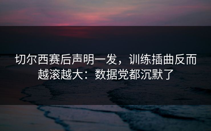 切尔西赛后声明一发，训练插曲反而越滚越大：数据党都沉默了