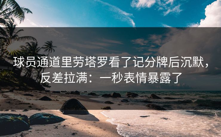 球员通道里劳塔罗看了记分牌后沉默，反差拉满：一秒表情暴露了