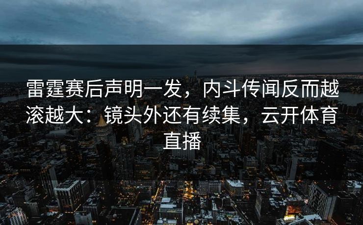 雷霆赛后声明一发，内斗传闻反而越滚越大：镜头外还有续集，云开体育直播