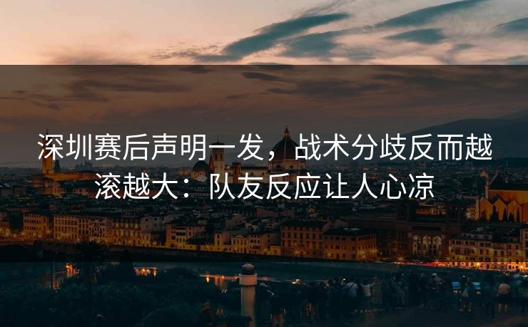深圳赛后声明一发，战术分歧反而越滚越大：队友反应让人心凉