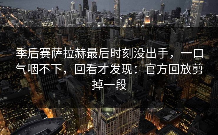季后赛萨拉赫最后时刻没出手，一口气咽不下，回看才发现：官方回放剪掉一段