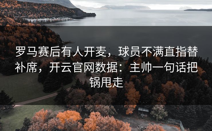罗马赛后有人开麦，球员不满直指替补席，开云官网数据：主帅一句话把锅甩走